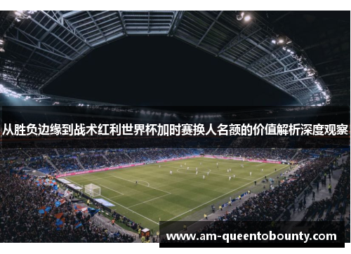 从胜负边缘到战术红利世界杯加时赛换人名额的价值解析深度观察