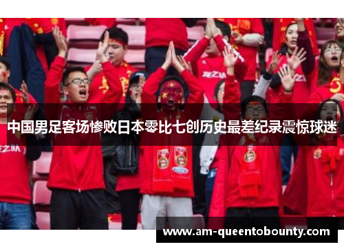 中国男足客场惨败日本零比七创历史最差纪录震惊球迷